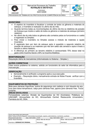 Manual de Processos de Trabalho
NUTRIÇÃO E DIETÉTICA
Revisão
N
o
: 002
Data:
15/07/2009
Implantação
30/01/2009
PROCESSOS DE TRABALHO OU PROTOCOLOS DE COMPETÊNCIA DA ÁREA NU.P10
Grupo responsável pela elaboração:
Maria Teresa da Rocha Nogueira, nutricionistas da produção, copeiros, administrativos, cozinheiros, auxiliares
Responsável pela área Data: 30/01/2009 CCIH Data: 30/01/2009 SST Data: 30/01/2009
Nome: Harumi Kinchoku
Assinatura ASSINADO NO ORIGINAL
Nome: NÃO SE APLICA
Assinatura
Nome: NÃO SE APLICA
Assinatura
- 86 -
INVENTÁRIO
 O objetivo do inventário é fiscalizar o controle de todos os gêneros e materiais do
estoque, o inventário é realizado no ultimo dia do mês;
 Quando termina todas as movimentações do último dia tira os relatórios de posição
do Estoque que mostra o saldo de todos os gêneros e materiais de estoque (primeiro
relatório);
 No ultimo dia do mês todos os gêneros são contados pelos os funcionários e o saldo
é registrado no Simplex;
 Para iniciar o inventário no Simplex acesse o módulo de materiais e opção
Inventário;
 É registrado item por item de estoque após é expedido o segundo relatório de
posição de estoque e os materiais que não tem saldo são zerados e após é tirado o
terceiro e ultimo relatório;
 A diferença do primeiro ao terceiro relatório é acrescentado 70% desse total no
gasto entre Cozinha Geral e 30% na Cozinha Dietética.
MONITORIZAÇÃO
Requisição diária de mercadorias (informatizada no Sistema – Simplex ).
AÇÕES CORRETIVAS
Caso ocorra problema no sistema, solicita um funcionário do setor de informática para a
manutenção.
VERIFICAÇÃO
 Semanalmente é verificado o programa após a sua execução;
 Exemplo – Requisição diária, mensalmente entrada de Notas Fiscais verificar com o
Inventário.
EQUIPAMENTOS DE PROTEÇÃO
Bota para câmaras frigoríficas, botina de segurança com cadarço e com biqueira de aço,
luva para baixa temperatura, calça para câmaras frias, japona para câmaras frias, Touca
turbante.
ÁREAS ENVOLVIDAS
Fornecedores externos, Divisão de Suprimentos do HC (Contratos), Prefeitura da
UNICAMP, Almoxarifado do HC, Almoxarifado Central, Restaurante Universitário,
Farmácia do HC, DGA.
 