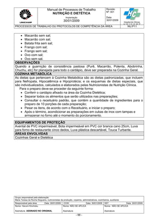 Manual de Processos de Trabalho
NUTRIÇÃO E DIETÉTICA
Revisão
N
o
: 001
Data:
30/01/2009
Implantação
30/01/2009
PROCESSOS DE TRABALHO OU PROTOCOLOS DE COMPETÊNCIA DA ÁREA NU.P11
Grupo responsável pela elaboração:
Maria Teresa da Rocha Nogueira, nutricionistas da produção, copeiros, administrativos, cozinheiros, auxiliares
Responsável pela área Data: 30/01/2009 CCIH Data: 30/01/2009 SST Data: 30/01/2009
Nome: Harumi Kinchoku
Assinatura ASSINADO NO ORIGINAL
Nome: NÃO SE APLICA
Assinatura
Nome: NÃO SE APLICA
Assinatura
- 88 -
 Macarrão sem sal;
 Macarrão com sal;
 Batata frita sem sal;
 Frango com sal;
 Frango sem sal;
 Ovo com sal;
 Ovo sem sal.
OBSERVAÇÕES
Quando a guarnição de consistência pastosa (Purê, Macarrão, Polenta, Abobrinha,
Chuchu, etc) for planejada para todo o cardápio, deve ser preparada na Cozinha Geral.
COZINHA METABÓLICA
As dietas que pertencem à Cozinha Metabólica são as dietas padronizadas, que incluem
para Nefropata, Hipocalêmica e Hipoprotécia; e os esquemas de dietas especiais, que
são individualizados, calculados e elaborados pelas Nutricionistas de Nutrição Clínica.
Para o preparo deve-se proceder da seguinte forma:
 Conferir o cardápio afixado na área da Cozinha Dietética;
 Separar todos os alimentos que serão utilizados nas preparações;
 Consultar o receituário padrão, que contém a quantidade de ingredientes para o
preparo de 10 porções de cada preparação;
 Pesar os itens, de acordo com o Receituário, e iniciar o preparo;
 Após o término, acondicionar as preparações em cubas de inox com tampas e
armazenar no forno até o momento do porcionamento.
EQUIPAMENTOS DE PROTEÇÃO
Avental de PVC impermeável, Bota impermeável em PVC cor branca cano 25cm, Luva
para forno de restaurante cinco dedos, Luva plástica descartável, Touca Turbante.
ÁREAS ENVOLVIDAS
Cozinhas Geral e Dietética
 