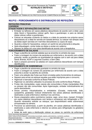 Manual de Processos de Trabalho
NUTRIÇÃO E DIETÉTICA
Revisão
N
o
: 001
Data:
30/01/2009
Implantação
30/01/2009
PROCESSOS DE TRABALHO OU PROTOCOLOS DE COMPETÊNCIA DA ÁREA NU.P12
Grupo responsável pela elaboração:
Maria Teresa da Rocha Nogueira, nutricionistas da produção, copeiros, administrativos, cozinheiros, auxiliares
Responsável pela área Data: 30/01/2009 CCIH Data: 30/01/2009 SST Data: 30/01/2009
Nome: Harumi Kinchoku
Assinatura ASSINADO NO ORIGINAL
Nome: NÃO SE APLICA
Assinatura
Nome: NÃO SE APLICA
Assinatura
- 89 -
NU.P12 – PORCIONAMENTO E DISTRIBUIÇÃO DE REFEIÇÕES
REFEIÇÕES PRINCIPAIS
COPEIROS
ETIQUETAGEM E SEPARAÇÕES DAS DIETAS
 Embalar os talheres em sacos plásticos descartáveis de acordo com a dieta: para
dieta Geral e Hipossódica colocar garfo, faca e guardanapo; e para as demais
dietas colocar colher e guardanapo;
 Colocar as etiquetas contendo os dados e a dieta do paciente nos próprios sacos
descartáveis se a dieta for servida em baixela térmica; ou colocar nas tampas caso
as dietas sejam servidas em marmitex descartáveis ou copos de sopa;
 Quando a dieta for hipossódica, colocar um sachê de sal juntamente à etiqueta;
 Após etiquetagem, contar todas as dietas e anotar em caderno;
 Separar as dietas em uma caixa identificada de acordo com a terapêutica.
PORCIONAMENTO DE SALADAS
 Pegar a planilha de controle saladas que se encontra no armário da copa;
 Fazer a contagem do número de pacientes por enfermaria e, de acordo com a dieta
prescrita, anotar na planilha as quantidades de saladas com e sem sal para dietas
Geral; Branda, ACAF e Legumes Cozidos; e Sem Óleo;
 Após o preparo porcionar as saladas em copos plásticos descartáveis com tampas
identificadas.
PORCIONAMENTO DE SOBREMESAS
 Pegar a planilha de sobremesa guardada no armário da copa;
 Fazer a contagem do número de pacientes por enfermaria de acordo com a dieta
prescrita e anotar na planilha de controle.
 Fazer uma seleção das frutas que foram enviadas pelos funcionários do estoque;
 Separar para enviar ao estoque aquelas que estão impróprias para o consumo;
 Higienizar a bancada conforme as Boas Práticas;
 Higienizar os utensílios utilizados no processo de corte conforme Boas Práticas;
 Frutas não manipuladas, cujas cascas são consumidas e frutas manipuladas (fina
ou grossa) não são consumidas: Após higienização, embalar individualmente em
sacos descartáveis;
 Doces prontos industrializados e embalados (Cocada, maria-mole, bolo,
queijadinha, goiabada): Colocar diretamente nas caixas plásticas identificadas e
destinadas a cada enfermaria e distribuir nos carrinhos;
 Doces preparados pelos cozinheiros (canjica, sagú, arroz doce, manjar): Embalar
em copos plásticos descartáveis com tampa e armazenar sob refrigeração a 5ºC.
Quando necessário solicitar ao estoque, que disponibilizará estas sobremesas
armazenadas na câmara;
 Porcionar as sobremesas, a partir da planilha, em caixas plásticas identificadas e
destinadas a cada enfermaria e retornar as sobras para refrigeração na geladeira
ou câmara;
 Antes de subir para a distribuição colocar as caixas no carrinho da enfermaria
 