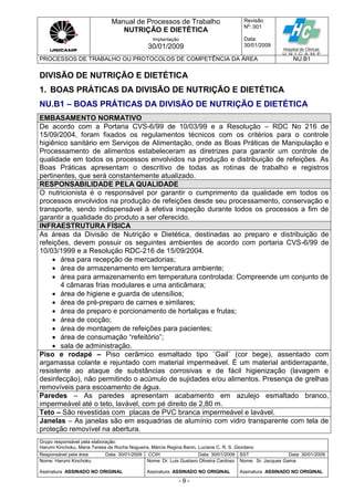 Manual de Processos de Trabalho
NUTRIÇÃO E DIETÉTICA
Revisão
N
o
: 001
Data:
30/01/2009
Implantação
30/01/2009
PROCESSOS DE TRABALHO OU PROTOCOLOS DE COMPETÊNCIA DA ÁREA NU.B1
Grupo responsável pela elaboração:
Harumi Kinchoku, Maria Teresa da Rocha Nogueira, Márcia Regina Banin, Luciane C. R. S. Giordano
Responsável pela área Data: 30/01/2009 CCIH Data: 30/01/2009 SST Data: 30/01/2009
Nome: Harumi Kinchoku
Assinatura ASSINADO NO ORIGINAL
Nome: Dr. Luis Gustavo Oliveira Cardoso
Assinatura ASSINADO NO ORIGINAL
Nome: Sr. Jacques Gama
Assinatura ASSINADO NO ORIGINAL
- 9 -
DIVISÃO DE NUTRIÇÃO E DIETÉTICA
1. BOAS PRÁTICAS DA DIVISÃO DE NUTRIÇÃO E DIETÉTICA
NU.B1 – BOAS PRÁTICAS DA DIVISÃO DE NUTRIÇÃO E DIETÉTICA
EMBASAMENTO NORMATIVO
De acordo com a Portaria CVS-6/99 de 10/03/99 e a Resolução – RDC No 216 de
15/09/2004, foram fixados os regulamentos técnicos com os critérios para o controle
higiênico sanitário em Serviços de Alimentação, onde as Boas Práticas de Manipulação e
Processamento de alimentos estabeleceram as diretrizes para garantir um controle de
qualidade em todos os processos envolvidos na produção e distribuição de refeições. As
Boas Práticas apresentam o descritivo de todas as rotinas de trabalho e registros
pertinentes, que será constantemente atualizado.
RESPONSABILIDADE PELA QUALIDADE
O nutricionista é o responsável por garantir o cumprimento da qualidade em todos os
processos envolvidos na produção de refeições desde seu processamento, conservação e
transporte, sendo indispensável à efetiva inspeção durante todos os processos a fim de
garantir a qualidade do produto a ser oferecido.
INFRAESTRUTURA FÍSICA
As áreas da Divisão de Nutrição e Dietética, destinadas ao preparo e distribuição de
refeições, devem possuir os seguintes ambientes de acordo com portaria CVS-6/99 de
10/03/1999 e a Resolução RDC-216 de 15/09/2004.
 área para recepção de mercadorias;
 área de armazenamento em temperatura ambiente;
 área para armazenamento em temperatura controlada: Compreende um conjunto de
4 câmaras frias modulares e uma anticâmara;
 área de higiene e guarda de utensílios;
 área de pré-preparo de carnes e similares;
 área de preparo e porcionamento de hortaliças e frutas;
 área de cocção;
 área de montagem de refeições para pacientes;
 área de consumação “refeitório”;
 sala de administração.
Piso e rodapé – Piso cerâmico esmaltado tipo ¨Gail¨ (cor bege), assentado com
argamassa colante e rejuntado com material impermeável. É um material antiderrapante,
resistente ao ataque de substâncias corrosivas e de fácil higienização (lavagem e
desinfecção), não permitindo o acúmulo de sujidades e/ou alimentos. Presença de grelhas
removíveis para escoamento de água.
Paredes – As paredes apresentam acabamento em azulejo esmaltado branco,
impermeável até o teto, lavável, com pé direito de 2,80 m.
Teto – São revestidas com placas de PVC branca impermeável e lavável.
Janelas – As janelas são em esquadrias de alumínio com vidro transparente com tela de
proteção removível na abertura.
 
