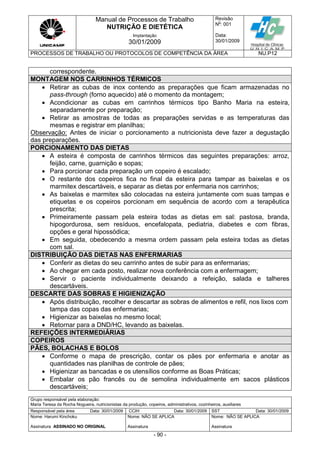 Manual de Processos de Trabalho
NUTRIÇÃO E DIETÉTICA
Revisão
N
o
: 001
Data:
30/01/2009
Implantação
30/01/2009
PROCESSOS DE TRABALHO OU PROTOCOLOS DE COMPETÊNCIA DA ÁREA NU.P12
Grupo responsável pela elaboração:
Maria Teresa da Rocha Nogueira, nutricionistas da produção, copeiros, administrativos, cozinheiros, auxiliares
Responsável pela área Data: 30/01/2009 CCIH Data: 30/01/2009 SST Data: 30/01/2009
Nome: Harumi Kinchoku
Assinatura ASSINADO NO ORIGINAL
Nome: NÃO SE APLICA
Assinatura
Nome: NÃO SE APLICA
Assinatura
- 90 -
correspondente.
MONTAGEM NOS CARRINHOS TÉRMICOS
 Retirar as cubas de inox contendo as preparações que ficam armazenadas no
pass-through (forno aquecido) até o momento da montagem;
 Acondicionar as cubas em carrinhos térmicos tipo Banho Maria na esteira,
separadamente por preparação;
 Retirar as amostras de todas as preparações servidas e as temperaturas das
mesmas e registrar em planilhas;
Observação: Antes de iniciar o porcionamento a nutricionista deve fazer a degustação
das preparações.
PORCIONAMENTO DAS DIETAS
 A esteira é composta de carrinhos térmicos das seguintes preparações: arroz,
feijão, carne, guarnição e sopas;
 Para porcionar cada preparação um copeiro é escalado;
 O restante dos copeiros fica no final da esteira para tampar as baixelas e os
marmitex descartáveis, e separar as dietas por enfermaria nos carrinhos;
 As baixelas e marmitex são colocadas na esteira juntamente com suas tampas e
etiquetas e os copeiros porcionam em sequência de acordo com a terapêutica
prescrita;
 Primeiramente passam pela esteira todas as dietas em sal: pastosa, branda,
hipogordurosa, sem resíduos, encefalopata, pediatria, diabetes e com fibras,
opções e geral hipossódica;
 Em seguida, obedecendo a mesma ordem passam pela esteira todas as dietas
com sal.
DISTRIBUIÇÃO DAS DIETAS NAS ENFERMARIAS
 Conferir as dietas do seu carrinho antes de subir para as enfermarias;
 Ao chegar em cada posto, realizar nova conferência com a enfermagem;
 Servir o paciente individualmente deixando a refeição, salada e talheres
descartáveis.
DESCARTE DAS SOBRAS E HIGIENIZAÇÃO
 Após distribuição, recolher e descartar as sobras de alimentos e refil, nos lixos com
tampa das copas das enfermarias;
 Higienizar as baixelas no mesmo local;
 Retornar para a DND/HC, levando as baixelas.
REFEIÇÕES INTERMEDIÁRIAS
COPEIROS
PÃES, BOLACHAS E BOLOS
 Conforme o mapa de prescrição, contar os pães por enfermaria e anotar as
quantidades nas planilhas de controle de pães;
 Higienizar as bancadas e os utensílios conforme as Boas Práticas;
 Embalar os pão francês ou de semolina individualmente em sacos plásticos
descartáveis;
 