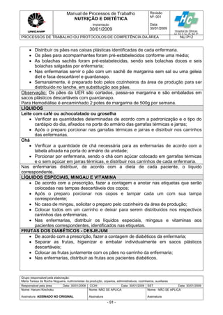 Manual de Processos de Trabalho
NUTRIÇÃO E DIETÉTICA
Revisão
N
o
: 001
Data:
30/01/2009
Implantação
30/01/2009
PROCESSOS DE TRABALHO OU PROTOCOLOS DE COMPETÊNCIA DA ÁREA NU.P12
Grupo responsável pela elaboração:
Maria Teresa da Rocha Nogueira, nutricionistas da produção, copeiros, administrativos, cozinheiros, auxiliares
Responsável pela área Data: 30/01/2009 CCIH Data: 30/01/2009 SST Data: 30/01/2009
Nome: Harumi Kinchoku
Assinatura ASSINADO NO ORIGINAL
Nome: NÃO SE APLICA
Assinatura
Nome: NÃO SE APLICA
Assinatura
- 91 -
 Distribuir os pães nas caixas plásticas identificadas de cada enfermaria.
 Os pães para acompanhantes foram pré-estabelecidos conforme uma média;
 As bolachas sachês foram pré-estabelecidas, sendo seis bolachas doces e seis
bolachas salgadas por enfermaria;
 Nas enfermarias servir o pão com um sachê de margarina sem sal ou uma geleia
diet e faca descartável e guardanapo.
 Semanalmente, é preparado bolo pelos cozinheiros da área de produção para ser
distribuído no lanche, em substituição aos pães.
Observação: Os pães da UER são cortados, passa-se margarina e são embalados em
sacos plásticos descartáveis com guardanapo.
Para Hemodiálise é encaminhado 2 potes de margarina de 500g por semana.
LÍQUIDOS
Leite com café ou achocolatado ou groselha
 Verificar as quantidades determinadas de acordo com a padronização e o tipo do
cardápio do dia, afixados na porta do armário das garrafas térmicas e jarras;
 Após o preparo porcionar nas garrafas térmicas e jarras e distribuir nos carrinhos
das enfermarias.
Chá
 Verificar a quantidade de chá necessária para as enfermarias de acordo com a
tabela afixada na porta do armário da unidade;
 Porcionar por enfermaria, sendo o chá com açúcar colocado em garrafas térmicas
e o sem açúcar em jarras térmicas, e distribuir nos carrinhos de cada enfermaria.
Nas enfermarias distribuir, de acordo com a dieta de cada paciente, o líquido
correspondente.
LÍQUIDOS ESPECIAIS, MINGAU E VITAMINA
 De acordo com a prescrição, fazer a contagem e anotar nas etiquetas que serão
colocadas nas tampas descartáveis dos copos;
 Após o preparo porcionar nos copos e tampar cada um com sua tampa
correspondente;
 No caso de mingau, solicitar o preparo pelo cozinheiro da área de produção;
 Colocar todos em um carrinho e deixar para serem distribuídos nos respectivos
carrinhos das enfermarias.
 Nas enfermarias, distribuir os líquidos especiais, mingaus e vitaminas aos
pacientes correspondentes, identificados nas etiquetas.
FRUTAS DOS DIABÉTICOS - DESJEJUM
 De acordo com a prescrição, fazer a contagem de diabéticos da enfermaria;
 Separar as frutas, higienizar e embalar individualmente em sacos plásticos
descartáveis;
 Colocar as frutas juntamente com os pães no carrinho da enfermaria;
 Nas enfermarias, distribuir as frutas aos pacientes diabéticos.
 