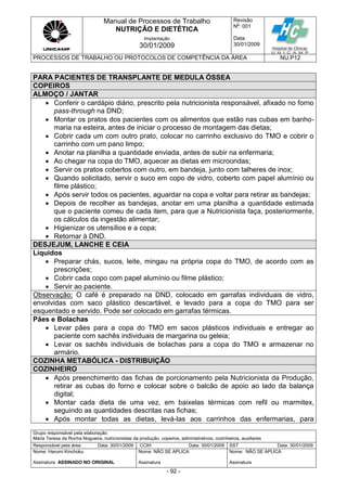 Manual de Processos de Trabalho
NUTRIÇÃO E DIETÉTICA
Revisão
N
o
: 001
Data:
30/01/2009
Implantação
30/01/2009
PROCESSOS DE TRABALHO OU PROTOCOLOS DE COMPETÊNCIA DA ÁREA NU.P12
Grupo responsável pela elaboração:
Maria Teresa da Rocha Nogueira, nutricionistas da produção, copeiros, administrativos, cozinheiros, auxiliares
Responsável pela área Data: 30/01/2009 CCIH Data: 30/01/2009 SST Data: 30/01/2009
Nome: Harumi Kinchoku
Assinatura ASSINADO NO ORIGINAL
Nome: NÃO SE APLICA
Assinatura
Nome: NÃO SE APLICA
Assinatura
- 92 -
PARA PACIENTES DE TRANSPLANTE DE MEDULA ÓSSEA
COPEIROS
ALMOÇO / JANTAR
 Conferir o cardápio diário, prescrito pela nutricionista responsável, afixado no forno
pass-through na DND;
 Montar os pratos dos pacientes com os alimentos que estão nas cubas em banho-
maria na esteira, antes de iniciar o processo de montagem das dietas;
 Cobrir cada um com outro prato, colocar no carrinho exclusivo do TMO e cobrir o
carrinho com um pano limpo;
 Anotar na planilha a quantidade enviada, antes de subir na enfermaria;
 Ao chegar na copa do TMO, aquecer as dietas em microondas;
 Servir os pratos cobertos com outro, em bandeja, junto com talheres de inox;
 Quando solicitado, servir o suco em copo de vidro, coberto com papel alumínio ou
filme plástico;
 Após servir todos os pacientes, aguardar na copa e voltar para retirar as bandejas;
 Depois de recolher as bandejas, anotar em uma planilha a quantidade estimada
que o paciente comeu de cada item, para que a Nutricionista faça, posteriormente,
os cálculos da ingestão alimentar;
 Higienizar os utensílios e a copa;
 Retornar à DND.
DESJEJUM, LANCHE E CEIA
Líquidos
 Preparar chás, sucos, leite, mingau na própria copa do TMO, de acordo com as
prescrições;
 Cobrir cada copo com papel alumínio ou filme plástico;
 Servir ao paciente.
Observação: O café é preparado na DND, colocado em garrafas individuais de vidro,
envolvidas com saco plástico descartável, e levado para a copa do TMO para ser
esquentado e servido. Pode ser colocado em garrafas térmicas.
Pães e Bolachas
 Levar pães para a copa do TMO em sacos plásticos individuais e entregar ao
paciente com sachês individuais de margarina ou geleia;
 Levar os sachês individuais de bolachas para a copa do TMO e armazenar no
armário.
COZINHA METABÓLICA - DISTRIBUIÇÃO
COZINHEIRO
 Após preenchimento das fichas de porcionamento pela Nutricionista da Produção,
retirar as cubas do forno e colocar sobre o balcão de apoio ao lado da balança
digital;
 Montar cada dieta de uma vez, em baixelas térmicas com refil ou marmitex,
seguindo as quantidades descritas nas fichas;
 Após montar todas as dietas, levá-las aos carrinhos das enfermarias, para
 