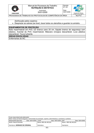 Manual de Processos de Trabalho
NUTRIÇÃO E DIETÉTICA
Revisão
N
o
: 001
Data:
30/01/2009
Implantação
30/01/2009
PROCESSOS DE TRABALHO OU PROTOCOLOS DE COMPETÊNCIA DA ÁREA NU.P12
Grupo responsável pela elaboração:
Maria Teresa da Rocha Nogueira, nutricionistas da produção, copeiros, administrativos, cozinheiros, auxiliares
Responsável pela área Data: 30/01/2009 CCIH Data: 30/01/2009 SST Data: 30/01/2009
Nome: Harumi Kinchoku
Assinatura ASSINADO NO ORIGINAL
Nome: NÃO SE APLICA
Assinatura
Nome: NÃO SE APLICA
Assinatura
- 93 -
distribuição pelos copeiros;
 Desprezar as sobras (se tiver), lavar todos os utensílios e guardar no armário.
EQUIPAMENTOS DE PROTEÇÃO
Bota impermeável em PVC cor branca cano 25 cm, Sapato branco de segurança com
elástico, Avental de PVC impermeável, Máscara cirúrgica descartável; Luva plástica
descartável, Touca turbante.
ÁREAS ENVOLVIDAS
Enfermarias do HC.
 