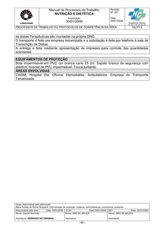 Manual de Processos de Trabalho
NUTRIÇÃO E DIETÉTICA
Revisão
N
o
: 001
Data:
30/01/2009
Implantação
30/01/2009
PROCESSOS DE TRABALHO OU PROTOCOLOS DE COMPETÊNCIA DA ÁREA NU.P13
Grupo responsável pela elaboração:
Maria Teresa da Rocha Nogueira, nutricionistas da produção, copeiros, administrativos, cozinheiros, auxiliares
Responsável pela área Data: 30/01/2009 CCIH Data: 30/01/2009 SST Data: 30/01/2009
Nome: Harumi Kinchoku
Assinatura ASSINADO NO ORIGINAL
Nome: NÃO SE APLICA
Assinatura
Nome: NÃO SE APLICA
Assinatura
- 95 -
as dietas Terapêuticas são montadas na própria DND.
O transporte é feito por empresa terceirizada e a solicitação é feita por telefone à sala de
Transcrição de Dietas.
A entrega é feita mediante apresentação de impresso para controle das quantidades
solicitadas.
EQUIPAMENTOS DE PROTEÇÃO
Bota impermeável em PVC cor branca cano 25 cm, Sapato branco de segurança com
elástico, Avental de PVC impermeável, Touca turbante.
ÁREAS ENVOLVIDAS
CAISM, Hospital Dia, Oficina, Hemodiálise, Ambulatórios, Empresa de Transporte
Terceirizada.
 