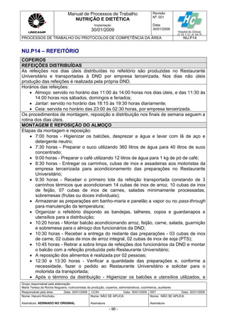 Manual de Processos de Trabalho
NUTRIÇÃO E DIETÉTICA
Revisão
N
o
: 001
Data:
30/01/2009
Implantação
30/01/2009
PROCESSOS DE TRABALHO OU PROTOCOLOS DE COMPETÊNCIA DA ÁREA NU.P14
Grupo responsável pela elaboração:
Maria Teresa da Rocha Nogueira, nutricionistas da produção, copeiros, administrativos, cozinheiros, auxiliares
Responsável pela área Data: 30/01/2009 CCIH Data: 30/01/2009 SST Data: 30/01/2009
Nome: Harumi Kinchoku
Assinatura ASSINADO NO ORIGINAL
Nome: NÃO SE APLICA
Assinatura
Nome: NÃO SE APLICA
Assinatura
- 96 -
NU.P14 – REFEITÓRIO
COPEIROS
REFEIÇÕES DISTRIBUÍDAS
As refeições nos dias úteis distribuídas no refeitório são produzidas no Restaurante
Universitário e transportadas à DND por empresa terceirizada. Nos dias não úteis
produção das refeições é realizada pela própria DND.
Horários das refeições:
 Almoço: servido no horário das 11:00 ás 14:00 horas nos dias úteis, e das 11:30 às
14:00 horas nos sábados, domingos e feriados;
 Jantar: servido no horário das 18:15 às 19:30 horas diariamente;
 Ceia: servida no horário das 23:00 às 02:30 horas, por empresa terceirizada.
Os procedimentos de montagem, reposição e distribuição nos finais de semana seguem a
rotina dos dias úteis.
MONTAGEM E REPOSIÇÃO DO ALMOÇO
Etapas da montagem e reposição:
 7:00 horas - Higienizar os balcões, desprezar a água e lavar com lã de aço e
detergente neutro;
 7:30 horas - Preparar o suco utilizando 360 litros de água para 40 litros de suco
concentrado;
 9:00 horas - Preparar o café utilizando 12 litros de água para 1 kg de pó de café;
 8:30 horas - Entregar os carrinhos, cubas de inox e assadeiras aos motoristas da
empresa terceirizada para acondicionamento das preparações no Restaurante
Universitário;
 9:30 horas - Receber o primeiro lote da refeição transportada constando de 3
carrinhos térmicos que acondicionam 14 cubas de inox de arroz, 10 cubas de inox
de feijão, 07 cubas de inox de carnes, saladas minimamente processadas,
sobremesas (frutas ou doces individuais);
 Armazenar as preparações em banho-maria e panelão a vapor ou no pass-through
para manutenção da temperatura;
 Organizar o refeitório dispondo as bandejas, talheres, copos e guardanapos e
utensílios para a distribuição;
 10:20 horas - Montar balcão acondicionando arroz, feijão, carne, salada, guarnição
e sobremesa para o almoço dos funcionários da DND;
 10:30 horas - Receber a entrega do restante das preparações - 03 cubas de inox
de carne, 02 cubas de inox de arroz integral, 02 cubas de inox de soja (PTS);
 10:45 horas - Retirar a sobra limpa de refeições dos funcionários da DND e montar
o balcão com a refeição produzida pelo Restaurante Universitário;
 A reposição dos alimentos é realizada por 02 pessoas;
 12:30 e 13:30 horas - Verificar a quantidade das preparações e, conforme a
necessidade, fazer o pedido ao Restaurante Universitário e solicitar para o
motorista da transportada;
 Após o término da distribuição - Higienizar os balcões e utensílios utilizados, e
 