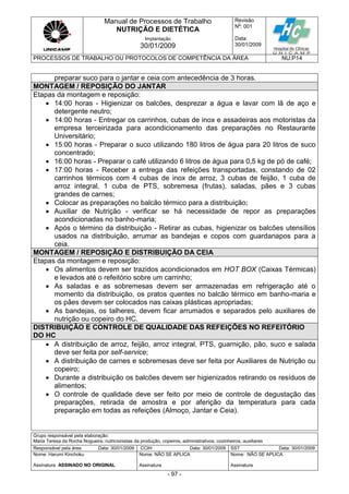 Manual de Processos de Trabalho
NUTRIÇÃO E DIETÉTICA
Revisão
N
o
: 001
Data:
30/01/2009
Implantação
30/01/2009
PROCESSOS DE TRABALHO OU PROTOCOLOS DE COMPETÊNCIA DA ÁREA NU.P14
Grupo responsável pela elaboração:
Maria Teresa da Rocha Nogueira, nutricionistas da produção, copeiros, administrativos, cozinheiros, auxiliares
Responsável pela área Data: 30/01/2009 CCIH Data: 30/01/2009 SST Data: 30/01/2009
Nome: Harumi Kinchoku
Assinatura ASSINADO NO ORIGINAL
Nome: NÃO SE APLICA
Assinatura
Nome: NÃO SE APLICA
Assinatura
- 97 -
preparar suco para o jantar e ceia com antecedência de 3 horas.
MONTAGEM / REPOSIÇÃO DO JANTAR
Etapas da montagem e reposição:
 14:00 horas - Higienizar os balcões, desprezar a água e lavar com lã de aço e
detergente neutro;
 14:00 horas - Entregar os carrinhos, cubas de inox e assadeiras aos motoristas da
empresa terceirizada para acondicionamento das preparações no Restaurante
Universitário;
 15:00 horas - Preparar o suco utilizando 180 litros de água para 20 litros de suco
concentrado;
 16:00 horas - Preparar o café utilizando 6 litros de água para 0,5 kg de pó de café;
 17:00 horas - Receber a entrega das refeições transportadas, constando de 02
carrinhos térmicos com 4 cubas de inox de arroz, 3 cubas de feijão, 1 cuba de
arroz integral, 1 cuba de PTS, sobremesa (frutas), saladas, pães e 3 cubas
grandes de carnes;
 Colocar as preparações no balcão térmico para a distribuição;
 Auxiliar de Nutrição - verificar se há necessidade de repor as preparações
acondicionadas no banho-maria;
 Após o término da distribuição - Retirar as cubas, higienizar os balcões utensílios
usados na distribuição, arrumar as bandejas e copos com guardanapos para a
ceia.
MONTAGEM / REPOSIÇÃO E DISTRIBUIÇÃO DA CEIA
Etapas da montagem e reposição:
 Os alimentos devem ser trazidos acondicionados em HOT BOX (Caixas Térmicas)
e levados até o refeitório sobre um carrinho;
 As saladas e as sobremesas devem ser armazenadas em refrigeração até o
momento da distribuição, os pratos quentes no balcão térmico em banho-maria e
os pães devem ser colocados nas caixas plásticas apropriadas;
 As bandejas, os talheres, devem ficar arrumados e separados pelo auxiliares de
nutrição ou copeiro do HC.
DISTRIBUIÇÃO E CONTROLE DE QUALIDADE DAS REFEIÇÕES NO REFEITÓRIO
DO HC
 A distribuição de arroz, feijão, arroz integral, PTS, guarnição, pão, suco e salada
deve ser feita por self-service;
 A distribuição de carnes e sobremesas deve ser feita por Auxiliares de Nutrição ou
copeiro;
 Durante a distribuição os balcões devem ser higienizados retirando os resíduos de
alimentos;
 O controle de qualidade deve ser feito por meio de controle de degustação das
preparações, retirada de amostra e por aferição da temperatura para cada
preparação em todas as refeições (Almoço, Jantar e Ceia).
 