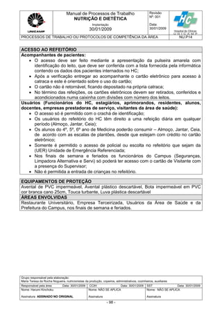 Manual de Processos de Trabalho
NUTRIÇÃO E DIETÉTICA
Revisão
N
o
: 001
Data:
30/01/2009
Implantação
30/01/2009
PROCESSOS DE TRABALHO OU PROTOCOLOS DE COMPETÊNCIA DA ÁREA NU.P14
Grupo responsável pela elaboração:
Maria Teresa da Rocha Nogueira, nutricionistas da produção, copeiros, administrativos, cozinheiros, auxiliares
Responsável pela área Data: 30/01/2009 CCIH Data: 30/01/2009 SST Data: 30/01/2009
Nome: Harumi Kinchoku
Assinatura ASSINADO NO ORIGINAL
Nome: NÃO SE APLICA
Assinatura
Nome: NÃO SE APLICA
Assinatura
- 98 -
ACESSO AO REFEITÓRIO
Acompanhantes de pacientes:
 O acesso deve ser feito mediante a apresentação da pulseira amarela com
identificação do leito, que deve ser conferida com a lista fornecida pela informática
contendo os dados dos pacientes internados no HC;
 Após a verificação entregar ao acompanhante o cartão eletrônico para acesso à
catraca e este é orientado sobre o uso do cartão;
 O cartão não é retornável, ficando depositado na própria catraca;
 No término das refeições, os cartões eletrônicos devem ser retirados, conferidos e
acondicionados numa caixinha com divisões com número dos leitos.
Usuários (Funcionários do HC, estagiários, aprimorandos, residentes, alunos,
docentes, empresas prestadoras de serviço, visitantes da área de saúde):
 O acesso só é permitido com o crachá de identificação;
 Os usuários do refeitório do HC têm direito a uma refeição diária em qualquer
período (Almoço, Jantar, Ceia);
 Os alunos do 4º, 5º, 6º ano de Medicina poderão consumir – Almoço, Jantar, Ceia,
de acordo com as escalas de plantões, desde que estejam com crédito no cartão
eletrônico;
 Somente é permitido o acesso de policial ou escolta no refeitório que sejam da
(UER) Unidade de Emergência Referenciada;
 Nos finais de semana e feriados os funcionários do Campus (Seguranças,
Limpadora Alternativa e Servi) só poderá ter acesso com o cartão de Visitante com
a presença do Supervisor;
 Não é permitida a entrada de crianças no refeitório.
EQUIPAMENTOS DE PROTEÇÃO
Avental de PVC impermeável, Avental plástico descartável, Bota impermeável em PVC
cor branca cano 25cm, Touca turbante, Luva plástica descartável
ÁREAS ENVOLVIDAS
Restaurante Universitário, Empresa Terceirizada, Usuários da Área de Saúde e da
Prefeitura do Campus, nos finais de semana e feriados.
 