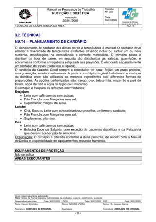 Manual de Processos de Trabalho
NUTRIÇÃO E DIETÉTICA
Revisão
N
o
: 001
Data:
30/01/2009
Implantação
30/01/2009
TÉCNICAS DE COMPETÊNCIA DA ÁREA NU.T4
Grupo responsável pela elaboração:
Maria Teresa da Rocha Nogueira, nutricionistas da produção, copeiros, cozinheiros, auxiliares
Responsável pela área Data: 30/01/2009 CCIH Data: 30/01/2009 SST Data: 30/01/2009
Nome: Harumi Kinchoku
Assinatura ASSINADO NO ORIGINAL
Nome: NÃO SE APLICA
Assinatura
Nome: Sr. Jacques Gama
Assinatura ASSINADO NO ORIGINAL
- 99 -
3.2. TÉCNICAS
NU.T4 – PLANEJAMENTO DE CARDÁPIO
O planejamento de cardápio das dietas gerais e terapêuticas é mensal. O cardápio deve
atender a diversidade de terapêuticas existentes devendo incluir ou excluir um ou mais
nutriente, modificações na consistência e controle metabólico. O primeiro passo é
distribuir os tipos de carne, em seguida são distribuídas as saladas, guarnições, e
sobremesas conforme a frequência estipulada nas previsões. È elaborado separadamente
um cardápio de sopas (dieta leve e líquida).
O cardápio da Cozinha Geral sempre é constituído de arroz, feijão, um prato proteico,
uma guarnição, salada e sobremesa. A partir do cardápio da geral é elaborado o cardápio
da dietética onde são utilizados os mesmos ingredientes sob diferentes formas de
preparações. As opções padronizadas são: frango, ovo, batata-frita, macarrão e purê de
batata, sopa de fubá e sopa de feijão com macarrão.
O cardápio é fixo para as refeições intermediárias:
Desjejum
 Leite com café com ou sem açúcar;
 Pão Francês com Margarina sem sal;
 Suplemento: mingau de aveia.
Lanche
 Chá, Suco ou Leite com achocolatado ou groselha, conforme o cardápio;
 Pão Francês com Margarina sem sal;
 Suplemento: vitamina.
Ceia
 Leite com café com ou sem açúcar;
 Bolacha Doce ou Salgada, com exceção de pacientes diabéticos e da Psiquiatria
que devem receber pão de semolina.
Observação: O cardápio é alterado conforme a dieta prescrita, de acordo com o Manual
de Dietas e disponibilidade de equipamentos, recursos humanos.
EQUIPAMENTOS DE PROTEÇÃO
Não se aplica
ÁREAS EXECUTANTES
 