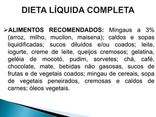 ALIMENTOS RECOMENDADOS: Mingaus a 3%
(arroz, milho, mucilon, maisena); caldos e sopas
liquidificadas; sucos diluídos e/ou coados; leite,
iogurte, creme de leite, queijos cremosos; gelatina,
geléia de mocotó, pudim, sorvetes; chá, café,
chocolate, mate, bebidas não gasosas, sucos de
frutas e de vegetais coados; mingau de cereais, sopa
de vegetais peneirados, cremosas e caldos de
carnes; óleos vegetais.
 