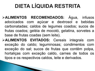 ALIMENTOS RECOMENDADOS: Água, infusos
adocicados com açúcar e dextrosol e bebidas
carbonatadas; caldos de legumes coados; sucos de
frutas coados; geléia de mocotó, gelatina, sorvetes a
base de frutas coadas (sem leite).
ALIMENTOS EVITADOS: Cereais integrais com
exceção do caldo; leguminosas; condimentos com
exceção do sal; sucos de frutas que contêm polpa,
hortaliças com exceção caldo, carnes de todos os
tipos e os respectivos caldos, leite e derivados.
 
