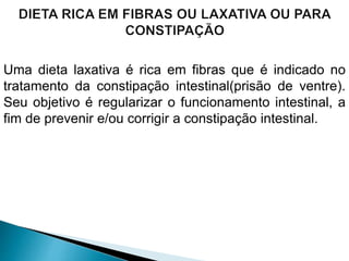 Uma dieta laxativa é rica em fibras que é indicado no
tratamento da constipação intestinal(prisão de ventre).
Seu objetivo é regularizar o funcionamento intestinal, a
fim de prevenir e/ou corrigir a constipação intestinal.
 