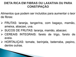 Alimentos que podem ser incluidos para aumentar o teor
de fibras:
 FRUTAS: laranja, tangerina, com bagaço, mamão,
ameixa, abacaxi, uva.
 SUCOS DE FRUTAS: laranja, mamão, abacaxi.
 CEREAIS INTEGRAIS: farelo de trigo, farelo de
aveia.
 HORTALIÇAS: tomate, berinjela, beterraba, pepino,
dentre outras.
 