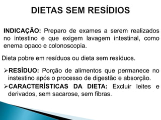 INDICAÇÃO: Preparo de exames a serem realizados
no intestino e que exigem lavagem intestinal, como
enema opaco e colonoscopia.
Dieta pobre em resíduos ou dieta sem resíduos.
RESÍDUO: Porção de alimentos que permanece no
instestino após o processo de digestão e absorção.
CARACTERÍSTICAS DA DIETA: Excluir leites e
derivados, sem sacarose, sem fibras.
 