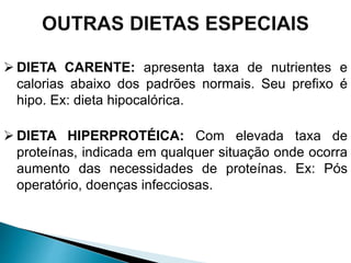  DIETA CARENTE: apresenta taxa de nutrientes e
calorias abaixo dos padrões normais. Seu prefixo é
hipo. Ex: dieta hipocalórica.
 DIETA HIPERPROTÉICA: Com elevada taxa de
proteínas, indicada em qualquer situação onde ocorra
aumento das necessidades de proteínas. Ex: Pós
operatório, doenças infecciosas.
 
