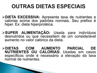 DIETA EXCESSIVA: Apresenta taxa de nutrientes e
calorias acima dos padrões normais. Seu prefixo é
hiper. Ex: dieta hiperprotéica.
SUPER ALIMENTAÇÃO: Usada para indivíduos
desnutridos ou que necessitem de um considerável
aumento no valor calórico da dieta.
DIETAS COM AUMENTO PARCIAL DE
NUTRIENTES OU CALORIAS: Usadas em casos
específicos onde é necessário a elevação da taxa
normal de nutrientes.
 