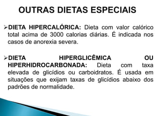 DIETA HIPERCALÓRICA: Dieta com valor calórico
total acima de 3000 calorias diárias. É indicada nos
casos de anorexia severa.
DIETA HIPERGLICÊMICA OU
HIPERHIDROCARBONADA: Dieta com taxa
elevada de glicídios ou carboidratos. É usada em
situações que exijam taxas de glicídios abaixo dos
padrões de normalidade.
 