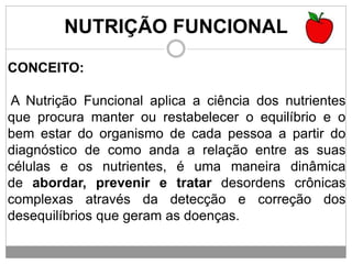 NUTRIÇÃO FUNCIONAL
CONCEITO:
A Nutrição Funcional aplica a ciência dos nutrientes
que procura manter ou restabelecer o equilíbrio e o
bem estar do organismo de cada pessoa a partir do
diagnóstico de como anda a relação entre as suas
células e os nutrientes, é uma maneira dinâmica
de abordar, prevenir e tratar desordens crônicas
complexas através da detecção e correção dos
desequilíbrios que geram as doenças.
 