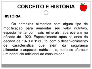 CONCEITO E HISTÓRIA
HISTÓRIA
Os primeiros alimentos com algum tipo de
modificação para aumentar seu valor nutritivo,
especialmente com sais minerais, apareceram na
década de 1920. Especialmente após os anos da
década de 1970 e 1980, foi com o desenvolvimento
de característica que além da segurança
alimentar e aspectos nutricionais, pudesse oferecer
um benefício adicional ao consumidor.
 