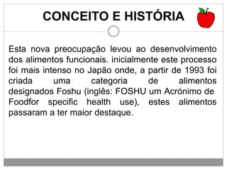 CONCEITO E HISTÓRIA
Esta nova preocupação levou ao desenvolvimento
dos alimentos funcionais. inicialmente este processo
foi mais intenso no Japão onde, a partir de 1993 foi
criada uma categoria de alimentos
designados Foshu (inglês: FOSHU um Acrónimo de
Foodfor specific health use), estes alimentos
passaram a ter maior destaque.
 