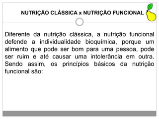 NUTRIÇÃO CLÁSSICA x NUTRIÇÃO FUNCIONAL
Diferente da nutrição clássica, a nutrição funcional
defende a individualidade bioquímica, porque um
alimento que pode ser bom para uma pessoa, pode
ser ruim e até causar uma intolerância em outra.
Sendo assim, os princípios básicos da nutrição
funcional são:
 