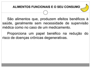 ALIMENTOS FUNCIONAIS E O SEU CONSUMO
São alimentos que, produzem efeitos benéficos à
saúde, geralmente sem necessidade de supervisão
médica como no caso de um medicamento.
Proporciona um papel benéfico na redução do
risco de doenças crônicas degenerativas.
 