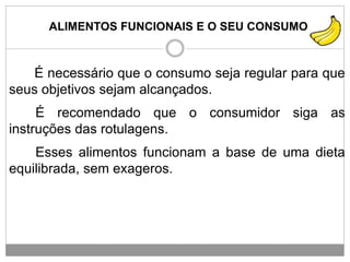 ALIMENTOS FUNCIONAIS E O SEU CONSUMO
É necessário que o consumo seja regular para que
seus objetivos sejam alcançados.
É recomendado que o consumidor siga as
instruções das rotulagens.
Esses alimentos funcionam a base de uma dieta
equilibrada, sem exageros.
 