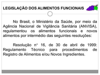 LEGISLAÇÃO DOS ALIMENTOS FUNCIONAIS
No Brasil, o Ministério da Saúde, por meio da
Agência Nacional de Vigilância Sanitária (ANVISA),
regulamentou os alimentos funcionais e novos
alimentos por intermédio das seguintes resoluções:
Resolução n° 16, de 30 de abril de 1999:
Regulamento Técnico para procedimentos de
Registro de Alimentos e/ou Novos Ingredientes.
 