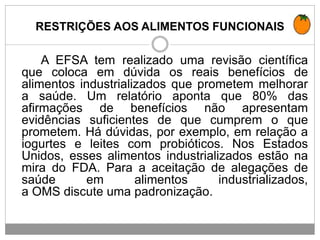 RESTRIÇÕES AOS ALIMENTOS FUNCIONAIS
A EFSA tem realizado uma revisão científica
que coloca em dúvida os reais benefícios de
alimentos industrializados que prometem melhorar
a saúde. Um relatório aponta que 80% das
afirmações de benefícios não apresentam
evidências suficientes de que cumprem o que
prometem. Há dúvidas, por exemplo, em relação a
iogurtes e leites com probióticos. Nos Estados
Unidos, esses alimentos industrializados estão na
mira do FDA. Para a aceitação de alegações de
saúde em alimentos industrializados,
a OMS discute uma padronização.
 