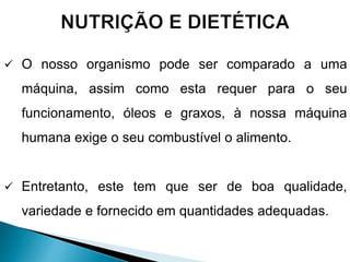  O nosso organismo pode ser comparado a uma
máquina, assim como esta requer para o seu
funcionamento, óleos e graxos, à nossa máquina
humana exige o seu combustível o alimento.
 Entretanto, este tem que ser de boa qualidade,
variedade e fornecido em quantidades adequadas.
 