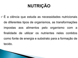 NUTRIÇÃO
 É a ciência que estuda as necessidades nutricionais
de diferentes tipos de organismos, as transformações
impostas aos alimentos pelo organismo com a
finalidade de utilizar os nutrientes neles contidos
como fonte de energia e substrato para a formação de
tecido.
 