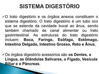 O trato digestório e os órgãos anexos constituem o
sistema digestório. O trato digestório é um tubo oco
que se estende da cavidade bucal ao ânus, sendo
também chamado de canal alimentar ou trato
gastrintestinal. As estruturas do trato digestório
incluem: Boca, Faringe, Esôfago, Estômago,
Intestino Delgado, Intestino Grosso, Reto e Ânus.
Os órgãos digestório acessórios são os Dentes, a
Língua, as Glândulas Salivares, o Fígado, Vesícula
Biliar e o Pâncreas.
 