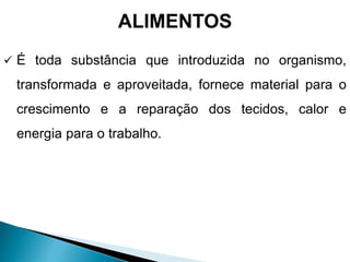 ALIMENTOS
 É toda substância que introduzida no organismo,
transformada e aproveitada, fornece material para o
crescimento e a reparação dos tecidos, calor e
energia para o trabalho.
 