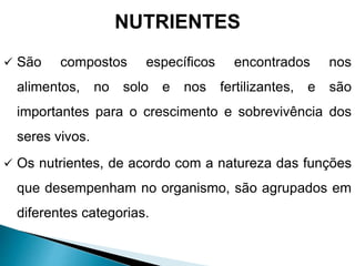 NUTRIENTES
 São compostos específicos encontrados nos
alimentos, no solo e nos fertilizantes, e são
importantes para o crescimento e sobrevivência dos
seres vivos.
 Os nutrientes, de acordo com a natureza das funções
que desempenham no organismo, são agrupados em
diferentes categorias.
 