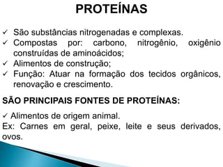 PROTEÍNAS
 São substâncias nitrogenadas e complexas.
 Compostas por: carbono, nitrogênio, oxigênio
construídas de aminoácidos;
 Alimentos de construção;
 Função: Atuar na formação dos tecidos orgânicos,
renovação e crescimento.
SÃO PRINCIPAIS FONTES DE PROTEÍNAS:
 Alimentos de origem animal.
Ex: Carnes em geral, peixe, leite e seus derivados,
ovos.
 