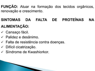 FUNÇÃO: Atuar na formação dos tecidos orgânicos,
renovação e crescimento.
SINTOMAS DA FALTA DE PROTEÍNAS NA
ALIMENTAÇÃO:
 Cansaço fácil.
 Palidez e desânimo.
 Falta de resistência contra doenças.
 Difícil cicatrização.
 Síndrome de Kwashiorkor.
 