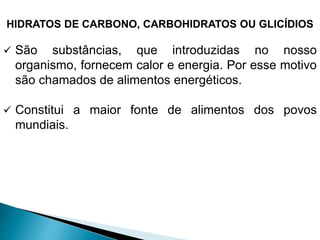 HIDRATOS DE CARBONO, CARBOHIDRATOS OU GLICÍDIOS
 São substâncias, que introduzidas no nosso
organismo, fornecem calor e energia. Por esse motivo
são chamados de alimentos energéticos.
 Constitui a maior fonte de alimentos dos povos
mundiais.
 