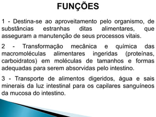 FUNÇÕES
1 - Destina-se ao aproveitamento pelo organismo, de
substâncias estranhas ditas alimentares, que
asseguram a manutenção de seus processos vitais.
2 - Transformação mecânica e química das
macromoléculas alimentares ingeridas (proteínas,
carboidratos) em moléculas de tamanhos e formas
adequadas para serem absorvidas pelo intestino.
3 - Transporte de alimentos digeridos, água e sais
minerais da luz intestinal para os capilares sanguíneos
da mucosa do intestino.
 