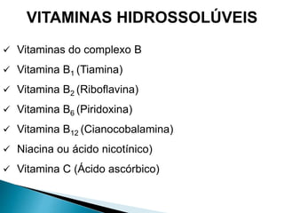 VITAMINAS HIDROSSOLÚVEIS
 Vitaminas do complexo B
 Vitamina B1 (Tiamina)
 Vitamina B2 (Riboflavina)
 Vitamina B6 (Piridoxina)
 Vitamina B12 (Cianocobalamina)
 Niacina ou ácido nicotínico)
 Vitamina C (Ácido ascórbico)
 
