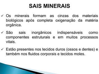 SAIS MINERAIS
 Os minerais formam as cinzas dos materiais
biológicos após completa oxigenação da matéria
orgânica.
 São sais inorgânicos indispensáveis como
componentes estruturais e em muitos processos
vitais.
 Estão presentes nos tecidos duros (ossos e dentes) e
também nos fluidos corporais e tecidos moles.
 