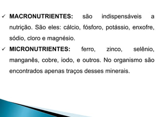  MACRONUTRIENTES: são indispensáveis a
nutrição. São eles: cálcio, fósforo, potássio, enxofre,
sódio, cloro e magnésio.
 MICRONUTRIENTES: ferro, zinco, selênio,
manganês, cobre, iodo, e outros. No organismo são
encontrados apenas traços desses minerais.
 
