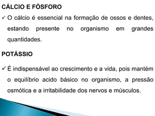 CÁLCIO E FÓSFORO
 O cálcio é essencial na formação de ossos e dentes,
estando presente no organismo em grandes
quantidades.
POTÁSSIO
 É indispensável ao crescimento e a vida, pois mantém
o equilíbrio acido básico no organismo, a pressão
osmótica e a irritabilidade dos nervos e músculos.
 