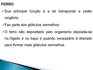 FERRO
Sua principal função é a de transportar e ceder
oxigênio.
Faz parte dos glóbulos vermelhos.
O ferro não depositado pelo organismo deposita-se
no fígado e no baço e quando necessário é liberado
para formar mais glóbulos vermelhos.
 