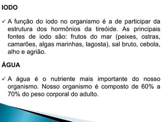 IODO
 A função do iodo no organismo é a de participar da
estrutura dos hormônios da tireóide. As principais
fontes de iodo são: frutos do mar (peixes, ostras,
camarões, algas marinhas, lagosta), sal bruto, cebola,
alho e agrião.
ÁGUA
 A água é o nutriente mais importante do nosso
organismo. Nosso organismo é composto de 60% a
70% do peso corporal do adulto.
 