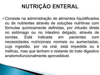 Consiste na administração de alimentos liquidificados
ou de nutrientes através de soluções nutritivas com
fórmulas quimicamente definidas, por infusão direta
no estômago ou no intestino delgado, através de
sondas. Está indicada em pacientes com
necessidades nutricionais normais ou aumentadas,
cuja ingestão, por via oral, está impedida ou é
ineficaz, mas que tenham o restante do trato digestivo
anatomofuncionalmente aproveitável.
 