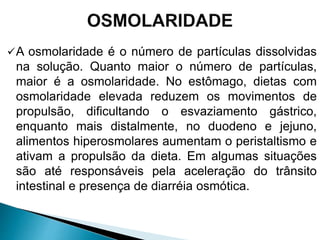 A osmolaridade é o número de partículas dissolvidas
na solução. Quanto maior o número de partículas,
maior é a osmolaridade. No estômago, dietas com
osmolaridade elevada reduzem os movimentos de
propulsão, dificultando o esvaziamento gástrico,
enquanto mais distalmente, no duodeno e jejuno,
alimentos hiperosmolares aumentam o peristaltismo e
ativam a propulsão da dieta. Em algumas situações
são até responsáveis pela aceleração do trânsito
intestinal e presença de diarréia osmótica.
 