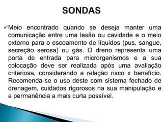 Meio encontrado quando se deseja manter uma
comunicação entre uma lesão ou cavidade e o meio
externo para o escoamento de líquidos (pus, sangue,
secreção serosa) ou gás. O dreno representa uma
porta de entrada para microrganismos e a sua
colocação deve ser realizada após uma avaliação
criteriosa, considerando a relação risco x benefício.
Recomenda-se o uso deste com sistema fechado de
drenagem, cuidados rigorosos na sua manipulação e
a permanência a mais curta possível.
 