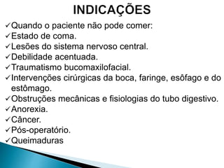 Quando o paciente não pode comer:
Estado de coma.
Lesões do sistema nervoso central.
Debilidade acentuada.
Traumatismo bucomaxilofacial.
Intervenções cirúrgicas da boca, faringe, esôfago e do
estômago.
Obstruções mecânicas e fisiologias do tubo digestivo.
Anorexia.
Câncer.
Pós-operatório.
Queimaduras
 