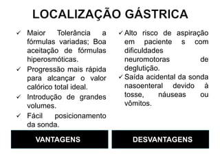 VANTAGENS DESVANTAGENS
 Maior Tolerância a
fórmulas variadas; Boa
aceitação de fórmulas
hiperosmóticas.
 Progressão mais rápida
para alcançar o valor
calórico total ideal.
 Introdução de grandes
volumes.
 Fácil posicionamento
da sonda.
 Alto risco de aspiração
em paciente s com
dificuldades
neuromotoras de
deglutição.
 Saída acidental da sonda
nasoenteral devido à
tosse, náuseas ou
vômitos.
 