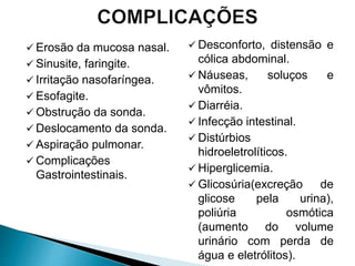  Erosão da mucosa nasal.
 Sinusite, faringite.
 Irritação nasofaríngea.
 Esofagite.
 Obstrução da sonda.
 Deslocamento da sonda.
 Aspiração pulmonar.
 Complicações
Gastrointestinais.
 Desconforto, distensão e
cólica abdominal.
 Náuseas, soluços e
vômitos.
 Diarréia.
 Infecção intestinal.
 Distúrbios
hidroeletrolíticos.
 Hiperglicemia.
 Glicosúria(excreção de
glicose pela urina),
poliúria osmótica
(aumento do volume
urinário com perda de
água e eletrólitos).
 